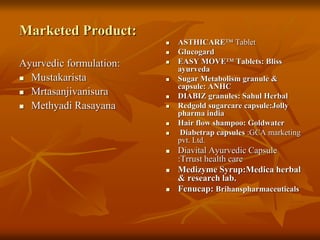 Marketed Product:
Ayurvedic formulation:
 Mustakarista
 Mrtasanjivanisura
 Methyadi Rasayana
 ASTHICARE™ Tablet
 Glucogard
 EASY MOVE™ Tablets: Bliss
ayurveda
 Sugar Metabolism granule &
capsule: ANHC
 DIABIZ granules: Sahul Herbal
 Redgold sugarcare capsule:Jolly
pharma india
 Hair flow shampoo: Goldwater
 Diabetrap capsules :GCA marketing
pvt. Ltd.
 Diavital Ayurvedic Capsule
:Trrust health care
 Medizyme Syrup:Medica herbal
& research lab.
 Fenucap: Brihanspharmaceuticals
 