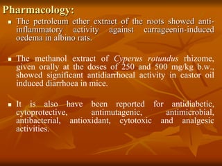 Pharmacology:
 The petroleum ether extract of the roots showed anti-
inflammatory activity against carrageenin-induced
oedema in albino rats.
 The methanol extract of Cyperus rotundus rhizome,
given orally at the doses of 250 and 500 mg/kg b.w.,
showed significant antidiarrhoeal activity in castor oil
induced diarrhoea in mice.
 It is also have been reported for antidiabetic,
cytoprotective, antimutagenic, antimicrobial,
antibacterial, antioxidant, cytotoxic and analgesic
activities.
 