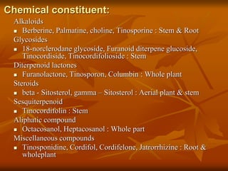 Chemical constituent:
Alkaloids
 Berberine, Palmatine, choline, Tinosporine : Stem & Root
Glycosides
 18-norclerodane glycoside, Furanoid diterpene glucoside,
Tinocordiside, Tinocordifolioside : Stem
Diterpenoid lactones
 Furanolactone, Tinosporon, Columbin : Whole plant
Steroids
 beta - Sitosterol, gamma – Sitosterol : Aerial plant & stem
Sesquiterpenoid
 Tinocordifolin : Stem
Aliphatic compound
 Octacosanol, Heptacosanol : Whole part
Miscellaneous compounds
 Tinosponidine, Cordifol, Cordifelone, Jatrorrhizine : Root &
wholeplant
 