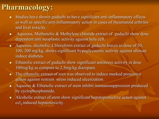 Pharmacology:
 Studies have shown guduchi to have significant anti-inflammatory effects
as well as specific anti-inflammatory action in cases of rheumatoid arthritis
and liver toxicity.
 Aqueous, Methanolic & Methylene chloride extract of guduchi show dose
dependent anti neoplastic activity against hela cell.
 Aqueous, alcoholic, Chloroform extract of guduchi leaves in dose of 50,
100, 200 mg/kg, shows significant hypoglycaemic activity against alloxan
induce diabetes.
 Ethanolic extract of guduchi show significant antistress activity in dose
100mg/kg as compare to 2.5mg/kg diazepam.
 The ethanolic extract of root was observed to induce marked protective
action against restrain stress induced ulcerization.
 Aqueous & Ethanolic extract of stem inhibit immunosuppression produced
by cyclophosphamide.
 Alcoholic extract of stem show significant hepatoprotective action against
ccl4 induced hepatotoxicity.
 
