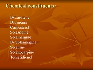Chemical constituents:
B-Carotene
Diosgenin
Carpesterol
Solasodine
Solamargine
B- Solamargine
Solanine
Solanocarpine
Tomatidienol
 