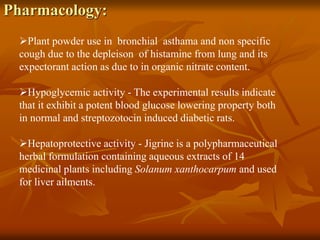 Pharmacology:
Plant powder use in bronchial asthama and non specific
cough due to the depleison of histamine from lung and its
expectorant action as due to in organic nitrate content.
Hypoglycemic activity - The experimental results indicate
that it exhibit a potent blood glucose lowering property both
in normal and streptozotocin induced diabetic rats.
Hepatoprotective activity - Jigrine is a polypharmaceutical
herbal formulation containing aqueous extracts of 14
medicinal plants including Solanum xanthocarpum and used
for liver ailments.
 