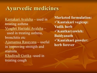 Ayurvedic medicines
Kantakari Avaleha – used in
treating asthma
Vyaghri Haritaki Avaleha –
used in treating asthma,
bronchitis etc
Ajamamsa Rasayana – useful
in improving strength and
stamina
Khadiradi Gutika -used in
treating cough
Marketed formulation:
Kantakari vegicap:
Vadik herb
Kantkaryawleh:
Baidyanath
Kantakari powder:
herb forever
 