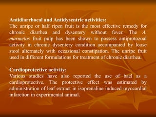 Antidiarrhoeal and Antidysentric activities:
The unripe or half ripen fruit is the most effective remedy for
chronic diarrhea and dysentery without fever. The A.
marmelos fruit pulp has been shown to possess antiprotozoal
activity in chronic dysentery condition accompanied by loose
stool alternately with occasional constipation. The unripe fruit
used in different formulations for treatment of chronic diarrhea.
Cardioprotective activity:
Various studies have also reported the use of bael as a
cardioprotective. The protective effect was estimated by
administration of leaf extract in isoprenaline induced myocardial
infarction in experimental animal.
 
