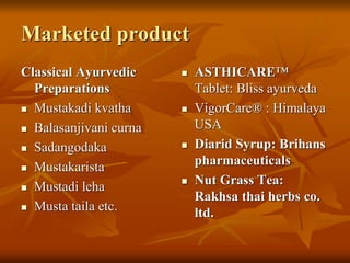 Marketed product
Classical Ayurvedic
Preparations
 Mustakadi kvatha
 Balasanjivani curna
 Sadangodaka
 Mustakarista
 Mustadi leha
 Musta taila etc.
 ASTHICARE™
Tablet: Bliss ayurveda
 VigorCare® : Himalaya
USA
 Diarid Syrup: Brihans
pharmaceuticals
 Nut Grass Tea:
Rakhsa thai herbs co.
ltd.
 