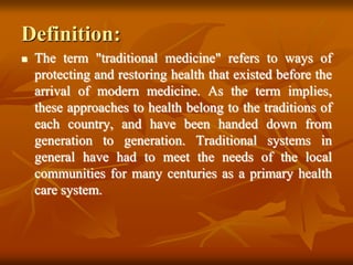 Definition:
 The term "traditional medicine" refers to ways of
protecting and restoring health that existed before the
arrival of modern medicine. As the term implies,
these approaches to health belong to the traditions of
each country, and have been handed down from
generation to generation. Traditional systems in
general have had to meet the needs of the local
communities for many centuries as a primary health
care system.
 