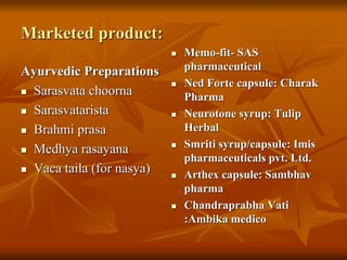 Marketed product:
Ayurvedic Preparations
 Sarasvata choorna
 Sarasvatarista
 Brahmi prasa
 Medhya rasayana
 Vaca taila (for nasya)
 Memo-fit- SAS
pharmaceutical
 Ned Forte capsule: Charak
Pharma
 Neurotone syrup: Tulip
Herbal
 Smriti syrup/capsule: Imis
pharmaceuticals pvt. Ltd.
 Arthex capsule: Sambhav
pharma
 Chandraprabha Vati
:Ambika medico
 