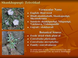 Shankhapuspi: Trivritkul
Vernacular Name
 English: Bind weed
 Hindi:shankhahulli, Shankapushpi,
Shyamakranta
 Sanskrit: shankhpushpi, Nilapushpi,
Vaishnava, Vishnugandhi
 Gujrati : shakhawali
Botanical Source
 Fresh/ dried whole plant of
 Convolvulus pluricaulis
 Convolvulus microphyllus
 Family: convolvulaceae
In certain parts of India, Clitoria ternatea Linn. and
Evolvulus alsinoides Linn. are used as shankhpuspi
 
