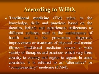 According to WHO,
 Traditional medicine (TM) refers to the
knowledge, skills and practices based on the
theories, beliefs and experiences indigenous to
different cultures, used in the maintenance of
health and in the prevention, diagnosis,
improvement or treatment of physical and mental
illness. Traditional medicine covers a wide
variety of therapies and practices which vary from
country to country and region to region. In some
countries, it is referred to as "alternative" or
"complementary" medicine (CAM).
 