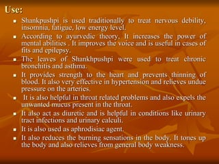 Use:
 Shankpushpi is used traditionally to treat nervous debility,
insomnia, fatigue, low energy level.
 According to ayurvedic theory, It increases the power of
mental abilities . It improves the voice and is useful in cases of
fits and epilepsy.
 The leaves of Shankhpushpi were used to treat chronic
bronchitis and asthma.
 It provides strength to the heart and prevents thinning of
blood. It also very effective in hypertension and relieves undue
pressure on the arteries.
 It is also helpful in throat related problems and also expels the
unwanted mucus present in the throat.
 It also act as diuretic and is helpful in conditions like urinary
tract infections and urinary calculi.
 It is also used as aphrodisiac agent.
 It also reduces the burning sensations in the body. It tones up
the body and also relieves from general body weakness.
 