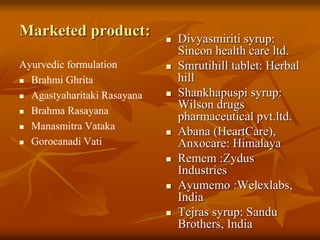 Marketed product:
Ayurvedic formulation
 Brahmi Ghrita
 Agastyaharitaki Rasayana
 Brahma Rasayana
 Manasmitra Vataka
 Gorocanadi Vati
 Divyasmiriti syrup:
Sincon health care ltd.
 Smrutihill tablet: Herbal
hill
 Shankhapuspi syrup:
Wilson drugs
pharmaceutical pvt.ltd.
 Abana (HeartCare),
Anxocare: Himalaya
 Remem :Zydus
Industries
 Ayumemo :Welexlabs,
India
 Tejras syrup: Sandu
Brothers, India
 