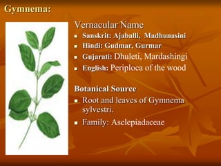 Gymnema:
Vernacular Name
 Sanskrit: Ajaballi, Madhunasini
 Hindi: Gudmar, Gurmar
 Gujarati: Dhuleti, Mardashingi
 English: Periploca of the wood
Botanical Source
 Root and leaves of Gymnema
sylvestri.
 Family: Asclepiadaceae
 