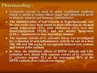 Pharmacology:
 Gymnema extract is used in many traditional medicine
which is useful to reduce blood sugar and cholesterol levels
in diabetic animals and humans. (antidiabetic)
 The administration of leaf extracts to hyperlipidaemic rats
for two weeks have been found to show reduction in elevated
serum triglyceride (TG), total cholesterol (TC), very low
densitylipoprotein (VLDL) and low density lipoprotein
(LDL) – cholesterol in dose dependent manner.
 The aqueous extract of G. sylvestre leaves was investigated
for evaluation of anti-inflammatory activity in rats at a dose
200, 300 and 500 mg/kg in carrageenin-induced paw oedema
and cotton pellet method.
 In vitro, the inhibitory effects of DPPH radicals and LDL
oxidation were found with aqueous extract of G. sylvestre.
G. sylvestre require 32.1 μl, for scavenging 50% of the
DPPH radicals (free radical scavenging)
 