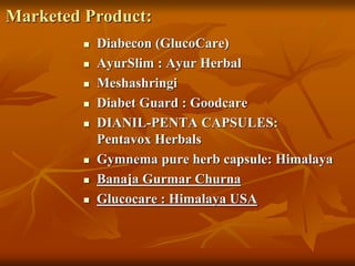 Marketed Product:
 Diabecon (GlucoCare)
 AyurSlim : Ayur Herbal
 Meshashringi
 Diabet Guard : Goodcare
 DIANIL-PENTA CAPSULES:
Pentavox Herbals
 Gymnema pure herb capsule: Himalaya
 Banaja Gurmar Churna
 Glucocare : Himalaya USA
 
