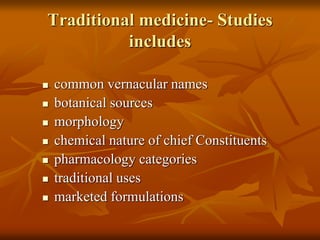 Traditional medicine- Studies
includes
 common vernacular names
 botanical sources
 morphology
 chemical nature of chief Constituents
 pharmacology categories
 traditional uses
 marketed formulations
 