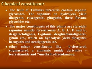 Chemical constituent:
 The fruit of Tribulus terrestris contain saponin
glycosides. The saponins on hydrolysis yield
diosgenin, ruscogenin, gitogenin, three flavone
glycosides etc.
 The major constituents of this plants are steroidal
saponins namely terrestrosins A, B, C, D and E,
desgalactotigonis, F-gitonis, desglucolanatigoneis,
gitnin etc., which on hydrolysis yield diosgenis,
hecogenis and neotigogenin etc.
 other minor constituents like b-sitosterol,
stigmasterol, a cinnamic amide derivative -
terrestiamide and 7-methylhydroisdamone.
 