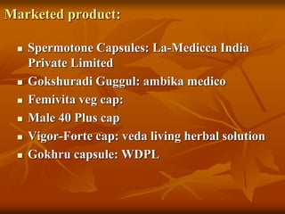 Marketed product:
 Spermotone Capsules: La-Medicca India
Private Limited
 Gokshuradi Guggul: ambika medico
 Femivita veg cap:
 Male 40 Plus cap
 Vigor-Forte cap: veda living herbal solution
 Gokhru capsule: WDPL
 