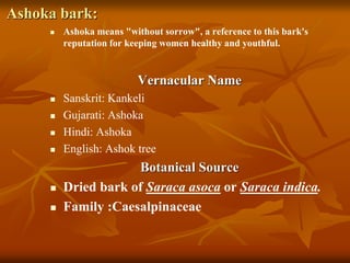 Ashoka bark:
 Ashoka means "without sorrow", a reference to this bark's
reputation for keeping women healthy and youthful.
Vernacular Name
 Sanskrit: Kankeli
 Gujarati: Ashoka
 Hindi: Ashoka
 English: Ashok tree
Botanical Source
 Dried bark of Saraca asoca or Saraca indica.
 Family :Caesalpinaceae
 