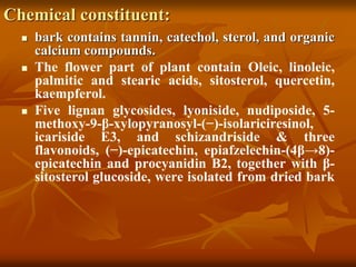 Chemical constituent:
 bark contains tannin, catechol, sterol, and organic
calcium compounds.
 The flower part of plant contain Oleic, linoleic,
palmitic and stearic acids, sitosterol, quercetin,
kaempferol.
 Five lignan glycosides, lyoniside, nudiposide, 5-
methoxy-9-β-xylopyranosyl-(−)-isolariciresinol,
icariside E3, and schizandriside & three
flavonoids, (−)-epicatechin, epiafzelechin-(4β→8)-
epicatechin and procyanidin B2, together with β-
sitosterol glucoside, were isolated from dried bark
 