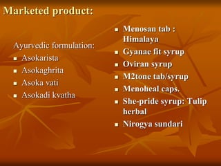 Marketed product:
Ayurvedic formulation:
 Asokarista
 Asokaghrita
 Asoka vati
 Asokadi kvatha
 Menosan tab :
Himalaya
 Gyanae fit syrup
 Oviran syrup
 M2tone tab/syrup
 Menoheal caps.
 She-pride syrup: Tulip
herbal
 Nirogya sundari
 