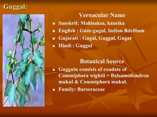 Guggal:
Vernacular Name
 Sanskrit: Mahisaksa, kausika
 English : Gum-gugul, Indian Bdellium
 Gujarati : Gugal, Guggal, Gugar
 Hindi : Guggul
Botanical Source
 Guggulu consists of exudate of
Commiphora wightii = Balsamodendron
mukul & Commiphora mukul.
 Family: Burseraceae
 