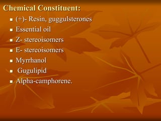 Chemical Constituent:
 (+)- Resin, guggulsterones
 Essential oil
 Z- stereoisomers
 E- stereoisomers
 Myrrhanol
 Gugulipid
 Alpha-camphorene.
 