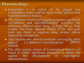 Pharmacology:
 Guggulipid is an extract of the guggul tree
Commiphora mukul and has been widely used to treat
hyperlipidemia in humans.
 The oleoresin fraction of guggulu possesses significant
anti-arthritic and anti-inflammatory activities, the
minimum effective dose being 12.5mg./100 g. body
weight. The crude aqueous extract of the oleo gum
resin was found to suppress acute rat-paw edema
induced by carrageenin.
 This fraction also showed moderate scavenging effect
against 2,2-diphenyl-1-picrylhydrazyl (DPPH)
radicals.
 The ethyl acetate extract of Commiphora mukul was
found to confer significant protection to albino rats
against the development of experimental
atherosclerosis.
 