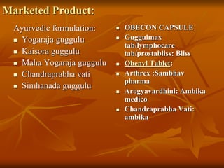Marketed Product:
Ayurvedic formulation:
 Yogaraja guggulu
 Kaisora guggulu
 Maha Yogaraja guggulu
 Chandraprabha vati
 Simhanada guggulu
 OBECON CAPSULE
 Guggulmax
tab/lymphocare
tab/prostabliss: Bliss
 Obenyl Tablet:
 Arthrex :Sambhav
pharma
 Arogyavardhini: Ambika
medico
 Chandraprabha Vati:
ambika
 