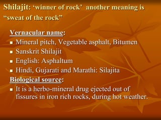 Shilajit: ‘winner of rock’ another meaning is
“sweat of the rock”
Vernacular name:
 Mineral pitch, Vegetable asphalt, Bitumen
 Sanskrit Shilajit
 English: Asphaltum
 Hindi, Gujarati and Marathi: Silajita
Biological source:
 It is a herbo-mineral drug ejected out of
fissures in iron rich rocks, during hot weather.
 