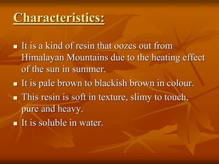 Characteristics:
 It is a kind of resin that oozes out from
Himalayan Mountains due to the heating effect
of the sun in summer.
 It is pale brown to blackish brown in colour.
 This resin is soft in texture, slimy to touch,
pure and heavy.
 It is soluble in water.
 