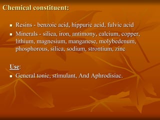 Chemical constituent:
 Resins - benzoic acid, hippuric acid, fulvic acid
 Minerals - silica, iron, antimony, calcium, copper,
lithium, magnesium, manganese, molybedenum,
phosphorous, silica, sodium, strontium, zinc
Use:
 General tonic, stimulant, And Aphrodisiac.
 