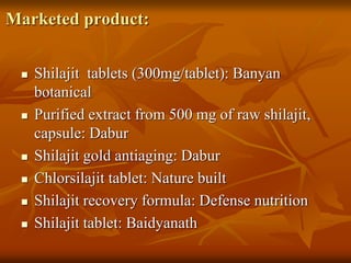 Marketed product:
 Shilajit tablets (300mg/tablet): Banyan
botanical
 Purified extract from 500 mg of raw shilajit,
capsule: Dabur
 Shilajit gold antiaging: Dabur
 Chlorsilajit tablet: Nature built
 Shilajit recovery formula: Defense nutrition
 Shilajit tablet: Baidyanath
 