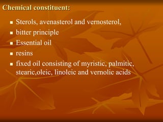 Chemical constituent:
 Sterols, avenasterol and vernosterol,
 bitter principle
 Essential oil
 resins
 fixed oil consisting of myristic, palmitic,
stearic,oleic, linoleic and vernolic acids
 