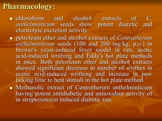 Pharmacology:
 chloroform and alcohol extracts of C.
anthelminticum seeds show potent diuretic and
electrolyte excretion activity
 petroleum ether and alcohol extracts of Centratherum
anthelminticum seeds (100 and 200 mg/kg, p.o.) in
brewer's yeast-induced fever model in rats, acetic
acid-induced writhing and Eddy's hot plate methods
in mice. Both petroleum ether and alcohol extracts
showed significant decrease in number of writhes in
acetic acid-induced writhing and increase in paw
licking time to heat stimuli in the hot plate method.
 Methanolic extract of Centratherum anthelminticum
having potent antidiabetic and antioxidant activity of
in streptozotocin induced diabetic rats.
 