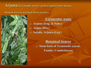 Arjuna:It is usually used to protect against heart disease,
blocked arteries and high blood pressure.
Vernacular name
 Arjuna (Eng. & Sans.)
 Arjun (Hin.)
 Sajada, Arjuna (Guj.)
Botanical Source
 Stem bark of Terminalia arjuna.
Family: Combritaceae
 