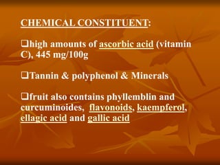CHEMICAL CONSTITUENT:
high amounts of ascorbic acid (vitamin
C), 445 mg/100g
Tannin & polyphenol & Minerals
fruit also contains phyllemblin and
curcuminoides, flavonoids, kaempferol,
ellagic acid and gallic acid
 