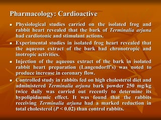 Pharmacology: Cardioactive
 Physiological studies carried on the isolated frog and
rabbit heart revealed that the bark of Terminalia arjuna
had cardiotonic and stimulant actions.
 Experimental studies in isolated frog heart revealed that
the aqueous extract of the bark had chronotropic and
inotropic activities.
 Injection of the aqueous extract of the bark in isolated
rabbit heart preparation (Langendorff’s) was noted to
produce increase in coronary flow.
 Controlled study in rabbits fed on high cholesterol diet and
administered Terminalia arjuna bark powder 250 mg/kg
twice daily was carried out recently to determine its
hypolipidaemic effect. It was found that the rabbits
receiving Terminalia arjuna had a marked reduction in
total cholesterol (P < 0.02) than control rabbits.
 