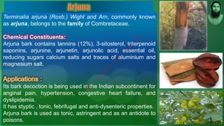 Terminalia arjuna (Roxb.) Wight and Arn, commonly known
as arjuna, belongs to the family of Combretaceae.
Chemical Constituents:
Arjuna bark contains tannins (12%), 3-sitosterol, triterpenoid
saponins, arjunine, arjunetin, arjunolic acid, essential oil,
reducing sugars calcium salts and traces of aluminium and
magnesium salt.
Its bark decoction is being used in the Indian subcontinent for
anginal pain, hypertension, congestive heart failure, and
dyslipidemia.
It has styptic , tonic, febrifugal and anti-dysenteric properties.
Arjuna bark is used as tonic, astringent and as an antidote to
poisons.
Arjuna
M
d
.
I
m
r
a
n
N
u
r
M
a
n
i
k
 
