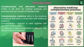 Introduction
Complementary and alternative medicine
(CAM) is the term for medical products and
practices that are not part of standard care.
Complementary medicine refers to the practices
or products that work in conjunction with traditional
medicine
Complementary medicine is used together with
standard medical care.
An example is using Acupuncture to help with side
effects of cancer treatment.
M
d
.
I
m
r
a
n
N
u
r
M
a
n
i
k
 