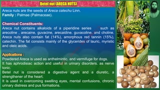 Areca nuts are the seeds of Areca catechu Linn.
Family : Palmae (Palmaceae).
Chemical Constituents:
Areca nut contains alkaloids of a piperidine series such as
arecoline , arecaine, guvacine, arecaidine. guvacoline. and choline.
Areca nuts also contain fat (14%), amorphous red tannin (15%),
catechin. The fat consists mainly of the glycerides of lauric, myristic
and oleic acids.
Powdered Areca is used as anthelmintic. and vermifuge for dogs.
It has aphrodisiac action and useful in urinary disorders. as nerve
tonic.
Betel nut is considered a digestive agent and a diuretic, a
strengthener of the heart.
It is used in overcoming swelling eyes, mental confusions, chronic
urinary distress and pus formations.
Betel nut (ARECA NUTS)
M
d
.
I
m
r
a
n
N
u
r
M
a
n
i
k
 