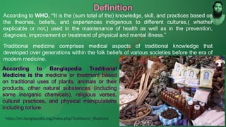 Definition
According to WHO, “It is the (sum total of the) knowledge, skill, and practices based on
the theories, beliefs, and experiences indigenous to different cultures,( whether
explicable or not,) used in the maintenance of health as well as in the prevention,
diagnosis, improvement or treatment of physical and mental illness.”
Traditional medicine comprises medical aspects of traditional knowledge that
developed over generations within the folk beliefs of various societies before the era of
modern medicine.
According to Banglapedia Traditional
Medicine is the medicine or treatment based
on traditional uses of plants, animals or their
products, other natural substances (including
some inorganic chemicals), religious verses,
cultural practices, and physical manipulations
including torture.
https://en.banglapedia.org/index.php/Traditional_Medicine
M
d
.
I
m
r
a
n
N
u
r
M
a
n
i
k
 