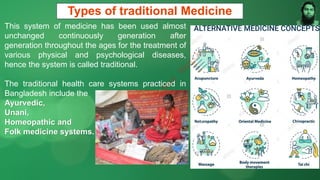 Types of traditional Medicine
This system of medicine has been used almost
unchanged continuously generation after
generation throughout the ages for the treatment of
various physical and psychological diseases,
hence the system is called traditional.
The traditional health care systems practiced in
Bangladesh include the
Ayurvedic,
Unani,
Homeopathic and
Folk medicine systems.
M
d
.
I
m
r
a
n
N
u
r
M
a
n
i
k
 