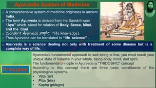 Ayurvedic System of Medicine
o A comprehensive system of medicine originates in ancient
India.
o The term Ayurveda is derived from the Sanskrit word
“Ayu” which stand for relation of Body, Sense, Mind,
and the Soul.
o (Sanskrit Āyurveda आयुर्वेद, "life knowledge).
o Thus Ayurveda can be translated to “life science” .
o Ayurveda is a science dealing not only with treatment of some disease but is a
complete way of life.
Principles
Ayurveda’s fundamental approach to well-being is that, you must reach your
unique state of balance in your whole, being-body, mind, and spirit.
The fundamental principle in Ayurveda is "TRIDOSHIC" concept
According to this concept there are three basic constituents of the
physiological systems.
M
d
.
I
m
r
a
n
N
u
r
M
a
n
i
k
 