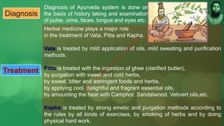 Diagnosis
Herbal medicine plays a major role
in the treatment of Vata, Pitta and Kapha.
Vata is treated by mild application of oils, mild sweating and purification
methods.
Pitta is treated with the ingestion of ghee (clarified butter),
by purgation with sweet and cold herbs,
by sweet, bitter and astringent foods and herbs,
by applying cool, delightful and fragrant essential oils,
by amounting the heat with Camphor. Sandalwood. Vetivert oils,etc.
Kapha is treated by strong emetic and purgation methods according to
the rules by all kinds of exercises, by smoking of herbs and by doing
physical hard work.
Treatment
M
d
.
I
m
r
a
n
N
u
r
M
a
n
i
k
 
