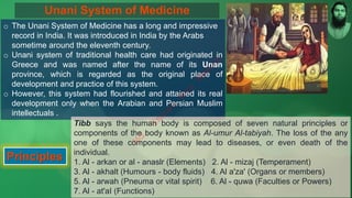 Unani System of Medicine
o The Unani System of Medicine has a long and impressive
record in India. It was introduced in India by the Arabs
sometime around the eleventh century.
o Unani system of traditional health care had originated in
Greece and was named after the name of its Unan
province, which is regarded as the original place of
development and practice of this system.
o However, this system had flourished and attained its real
development only when the Arabian and Persian Muslim
intellectuals .
Principles
Tibb says the human body is composed of seven natural principles or
components of the body known as Al-umur Al-tabiyah. The loss of the any
one of these components may lead to diseases, or even death of the
individual.
1. Al - arkan or al - anaslr (Elements) 2. Al - mizaj (Temperament)
3. Al - akhalt (Humours - body fluids) 4. Al a'za' (Organs or members)
5. Al - arwah (Pneuma or vital spirit) 6. Al - quwa (Faculties or Powers)
7. Al - at'aI (Functions)
M
d
.
I
m
r
a
n
N
u
r
M
a
n
i
k
 