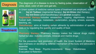 Diagnosis
In Unani system of medicine various types of treatment are employed, such
as : llaj bit Tadbeer (regimental therapy), Ilaj bil-Ghiza (diet therapy),
IIaj bid-Dawa (pharmacotherapy) and jarahat (surgery).
includes venesection, cupping. diaphoresis. diuresis,
Turkish bath, massage, metastasis, cauterization, purging, emesis, exercise,
leeching, etc.
aims at treating certain ailments by administration of specific
diets or by regulating the quantity and quality of food.
Pharmacy therapy makes the natural drugs mainly
herbal but also includes animals, minerals and marine drugs.
For the prevention and promotion of health ,the Unani System of Medicine
lays emphasis on developing defense mechanism of the body and advocate 6
essential.
Exercise Rest, Sleep Psychic movements Sleep Wakefulness
Evacuation & Retention
Treatment
M
d
.
I
m
r
a
n
N
u
r
M
a
n
i
k
 