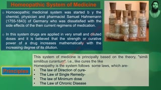 Homeopathic System of Medicine
o Homoeopathic medicinal system was started b y the
chemist, physician and pharmacist Samuel Hahnemann
(1755-1843) of Germany who was dissatisfied with the
side effects of the then current regimens of medication.
o In this system drugs are applied in very small and diluted
doses and it is believed that the strength or curative
power of a drug increases mathematically with the
increasing degree of its dilution.
Principles
This system of medicine is principally based on the theory, "simili
similibus curantum". i.e., like cures the like
Homeopathy is the system follows some laws, which are-
M
d
.
I
m
r
a
n
N
u
r
M
a
n
i
k
 