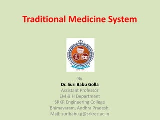Traditional Medicine System
By
Dr. Suri Babu Golla
Assistant Professor
EM & H Department
SRKR Engineering College
Bhimavaram, Andhra Pradesh.
Mail: suribabu.g@srkrec.ac.in
 