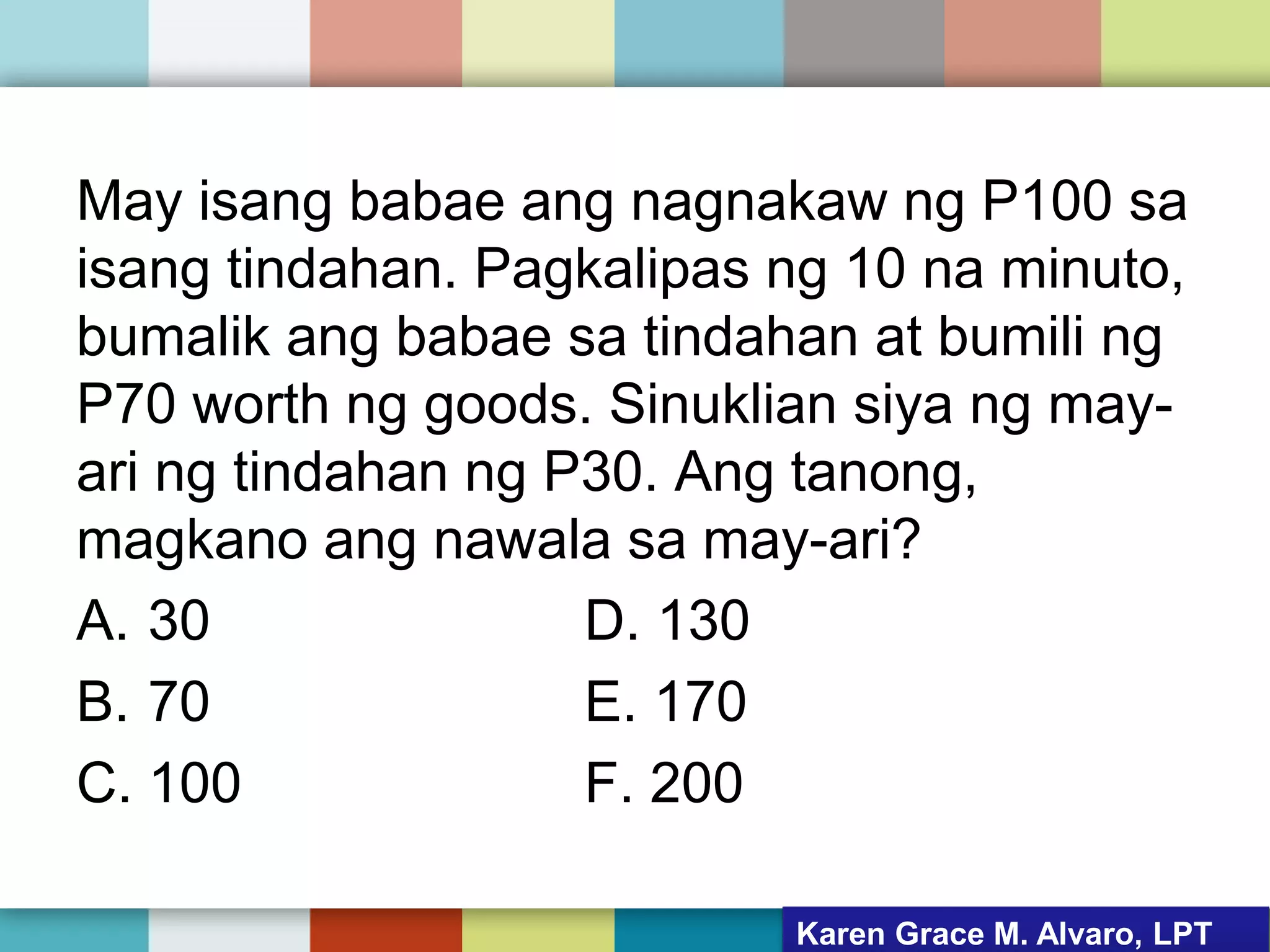 May isang babae ang nagnakaw ng P100 sa
isang tindahan. Pagkalipas ng 10 na minuto,
bumalik ang babae sa tindahan at bumili ng
P70 worth ng goods. Sinuklian siya ng may-
ari ng tindahan ng P30. Ang tanong,
magkano ang nawala sa may-ari?
A. 30 D. 130
B. 70 E. 170
C. 100 F. 200
Karen Grace M. Alvaro, LPT
 