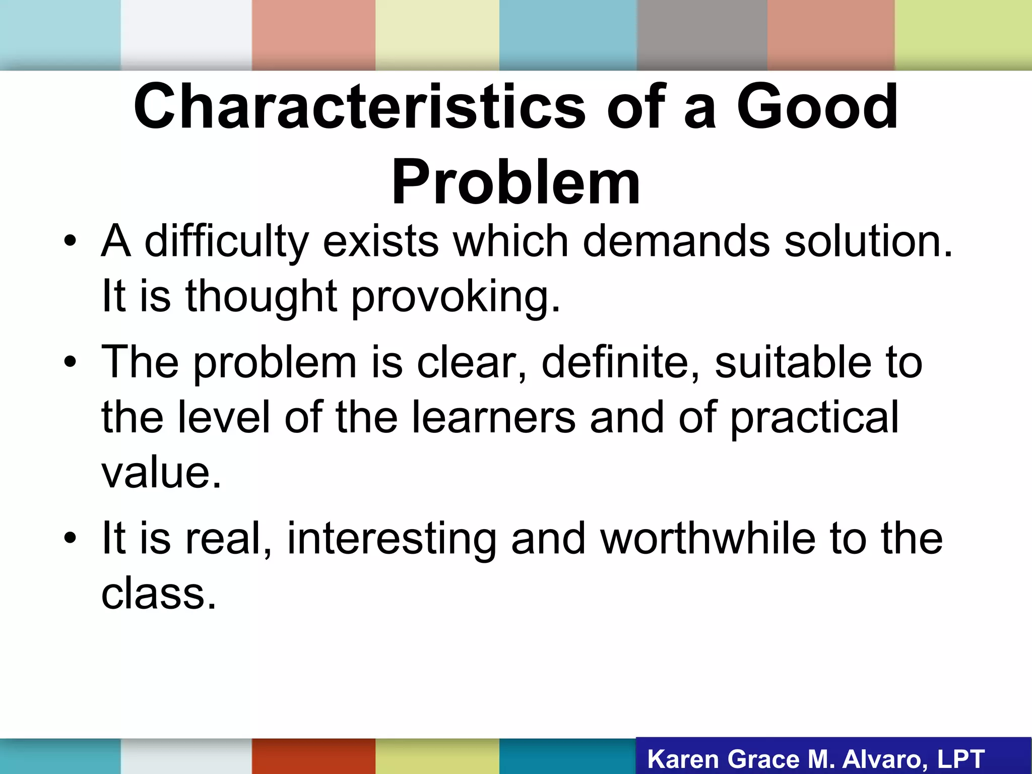 Characteristics of a Good
Problem
• A difficulty exists which demands solution.
It is thought provoking.
• The problem is clear, definite, suitable to
the level of the learners and of practical
value.
• It is real, interesting and worthwhile to the
class.
Karen Grace M. Alvaro, LPT
 